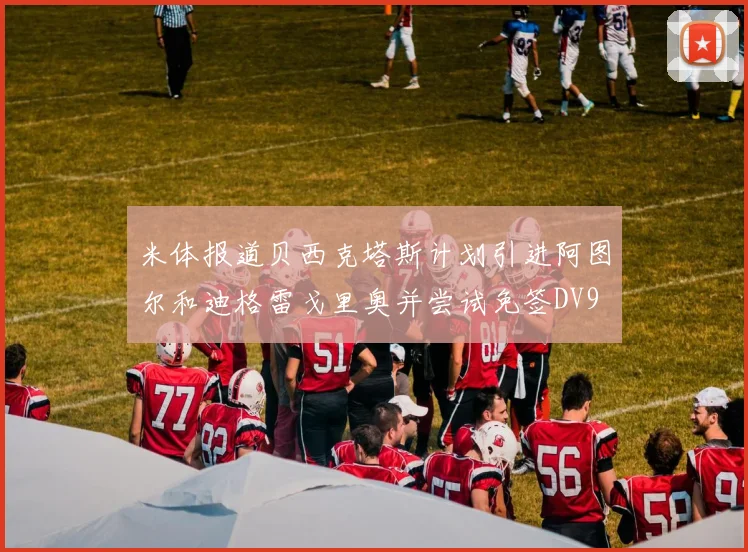 米体报道贝西克塔斯计划引进阿图尔和迪格雷戈里奥并尝试免签DV9