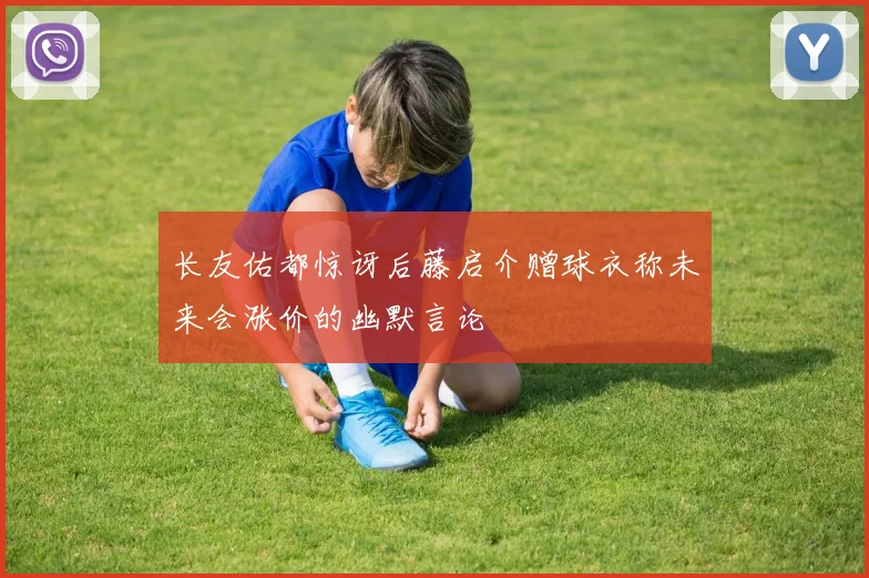 长友佑都惊讶后藤启介赠球衣称未来会涨价的幽默言论