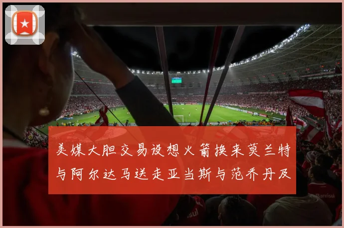 美媒大胆交易设想火箭换来莫兰特与阿尔达马送走亚当斯与范乔丹及两个选秀权