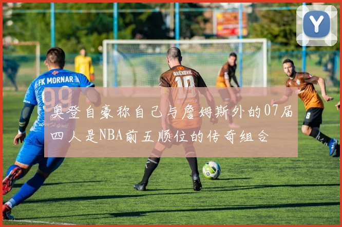 奥登自豪称自己与詹姆斯外的07届四人是NBA前五顺位的传奇组合