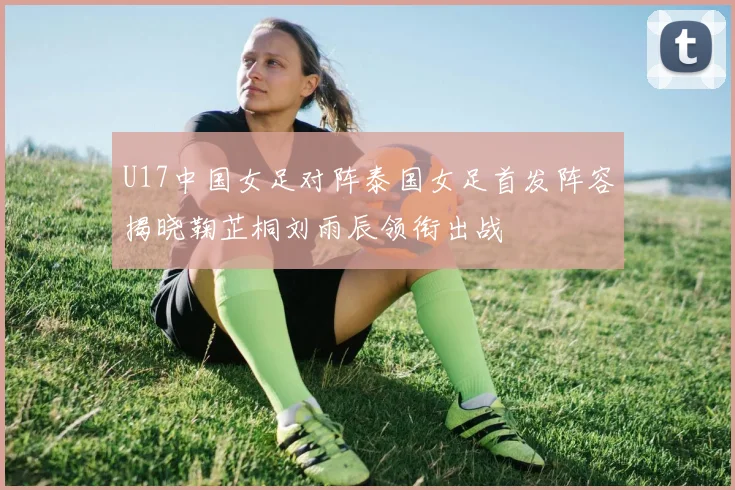 U17中国女足对阵泰国女足首发阵容揭晓鞠芷桐刘雨辰领衔出战