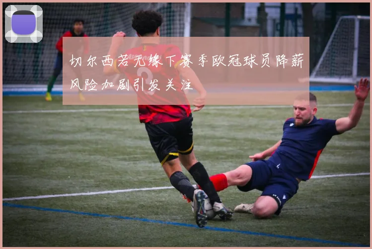切尔西若无缘下赛季欧冠球员降薪风险加剧引发关注