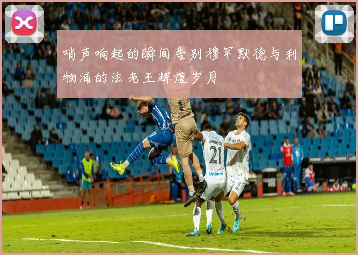 哨声响起的瞬间告别穆罕默德与利物浦的法老王辉煌岁月