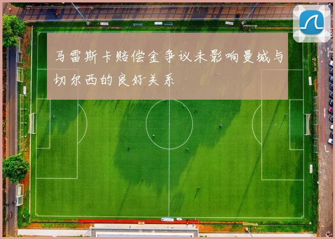 马雷斯卡赔偿金争议未影响曼城与切尔西的良好关系